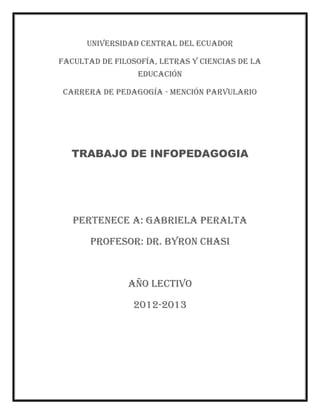 UNIVERSIDAD CENTRAL DEL ECUADOR

FACULTAD DE FILOSOFÍA, LETRAS Y CIENCIAS DE LA
                 EDUCACIÓN

CARRERA DE PEDAGOGÍA - MENCIÓN PARVULARIO




  TRABAJO DE INFOPEDAGOGIA




   PERTENECE A: GABRIELA PERALTA

       PROFESOR: DR. Byron Chasi



               Año lectivo

                2012-2013
 