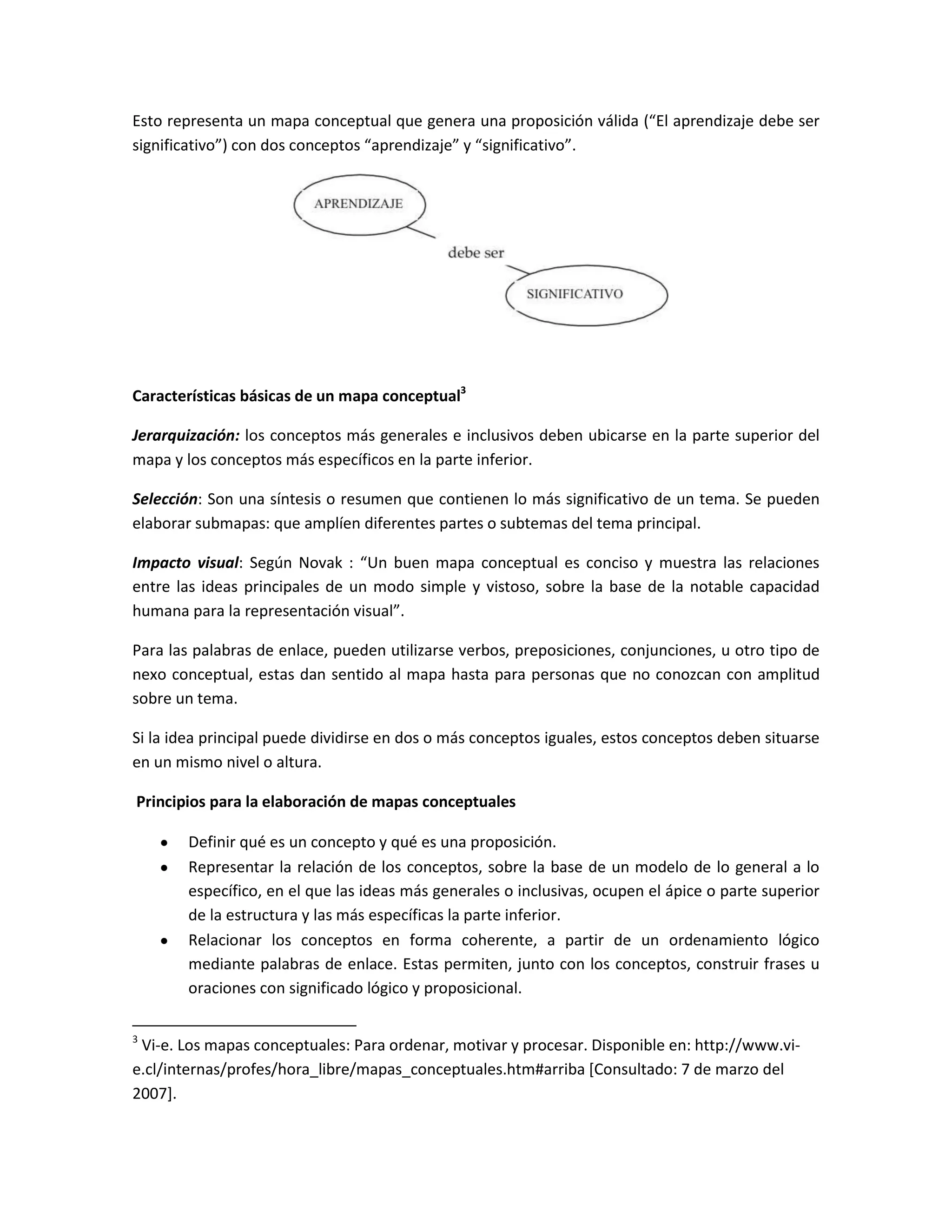 Esto representa un mapa conceptual que genera una proposición válida (“El aprendizaje debe ser
significativo”) con dos conceptos “aprendizaje” y “significativo”.




Características básicas de un mapa conceptual3

Jerarquización: los conceptos más generales e inclusivos deben ubicarse en la parte superior del
mapa y los conceptos más específicos en la parte inferior.

Selección: Son una síntesis o resumen que contienen lo más significativo de un tema. Se pueden
elaborar submapas: que amplíen diferentes partes o subtemas del tema principal.

Impacto visual: Según Novak : “Un buen mapa conceptual es conciso y muestra las relaciones
entre las ideas principales de un modo simple y vistoso, sobre la base de la notable capacidad
humana para la representación visual”.

Para las palabras de enlace, pueden utilizarse verbos, preposiciones, conjunciones, u otro tipo de
nexo conceptual, estas dan sentido al mapa hasta para personas que no conozcan con amplitud
sobre un tema.

Si la idea principal puede dividirse en dos o más conceptos iguales, estos conceptos deben situarse
en un mismo nivel o altura.

Principios para la elaboración de mapas conceptuales

        Definir qué es un concepto y qué es una proposición.
        Representar la relación de los conceptos, sobre la base de un modelo de lo general a lo
        específico, en el que las ideas más generales o inclusivas, ocupen el ápice o parte superior
        de la estructura y las más específicas la parte inferior.
        Relacionar los conceptos en forma coherente, a partir de un ordenamiento lógico
        mediante palabras de enlace. Estas permiten, junto con los conceptos, construir frases u
        oraciones con significado lógico y proposicional.

3
 Vi-e. Los mapas conceptuales: Para ordenar, motivar y procesar. Disponible en: http://www.vi-
e.cl/internas/profes/hora_libre/mapas_conceptuales.htm#arriba [Consultado: 7 de marzo del
2007].
 