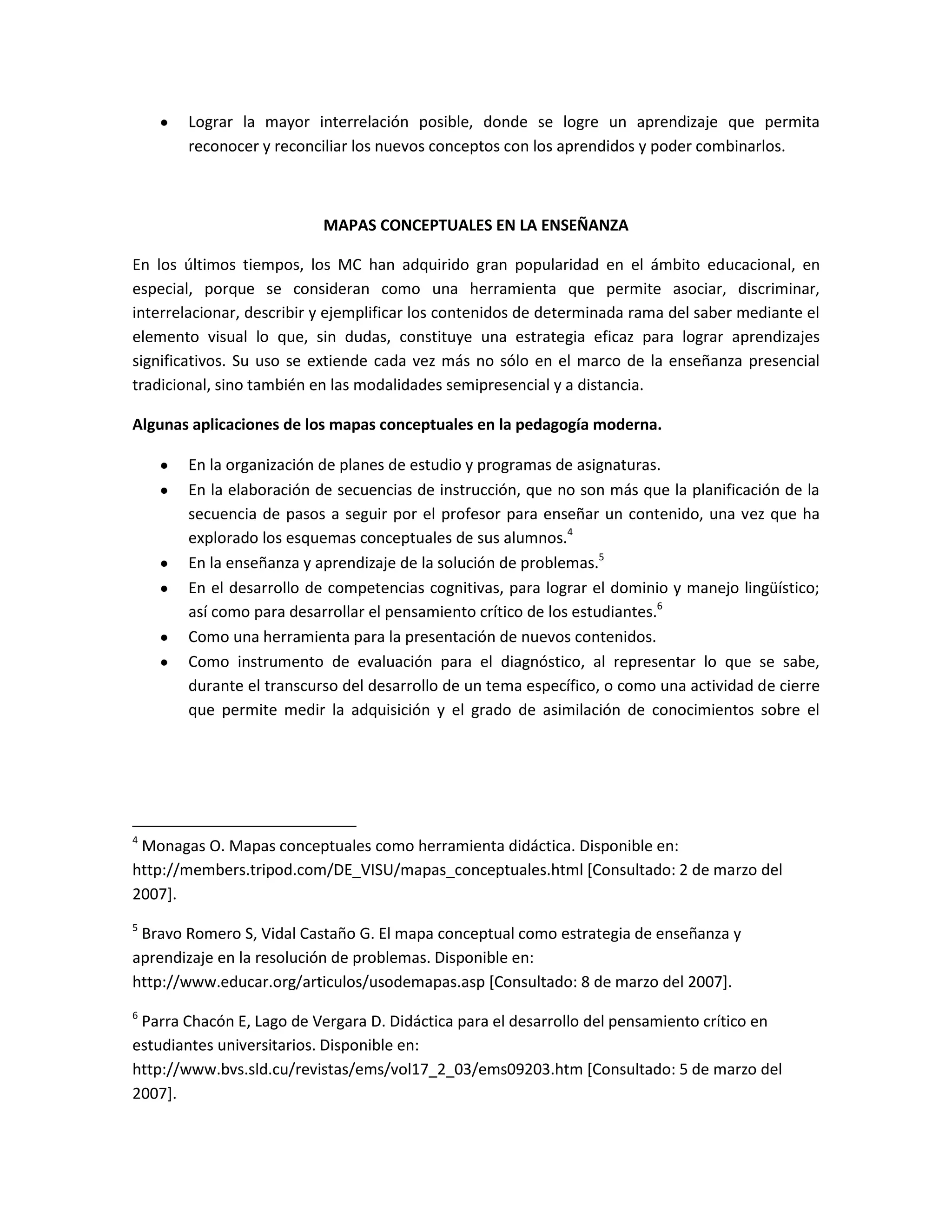 Lograr la mayor interrelación posible, donde se logre un aprendizaje que permita
       reconocer y reconciliar los nuevos conceptos con los aprendidos y poder combinarlos.



                           MAPAS CONCEPTUALES EN LA ENSEÑANZA

En los últimos tiempos, los MC han adquirido gran popularidad en el ámbito educacional, en
especial, porque se consideran como una herramienta que permite asociar, discriminar,
interrelacionar, describir y ejemplificar los contenidos de determinada rama del saber mediante el
elemento visual lo que, sin dudas, constituye una estrategia eficaz para lograr aprendizajes
significativos. Su uso se extiende cada vez más no sólo en el marco de la enseñanza presencial
tradicional, sino también en las modalidades semipresencial y a distancia.

Algunas aplicaciones de los mapas conceptuales en la pedagogía moderna.

       En la organización de planes de estudio y programas de asignaturas.
       En la elaboración de secuencias de instrucción, que no son más que la planificación de la
       secuencia de pasos a seguir por el profesor para enseñar un contenido, una vez que ha
       explorado los esquemas conceptuales de sus alumnos.4
       En la enseñanza y aprendizaje de la solución de problemas.5
       En el desarrollo de competencias cognitivas, para lograr el dominio y manejo lingüístico;
       así como para desarrollar el pensamiento crítico de los estudiantes.6
       Como una herramienta para la presentación de nuevos contenidos.
       Como instrumento de evaluación para el diagnóstico, al representar lo que se sabe,
       durante el transcurso del desarrollo de un tema específico, o como una actividad de cierre
       que permite medir la adquisición y el grado de asimilación de conocimientos sobre el




4
 Monagas O. Mapas conceptuales como herramienta didáctica. Disponible en:
http://members.tripod.com/DE_VISU/mapas_conceptuales.html [Consultado: 2 de marzo del
2007].
5
 Bravo Romero S, Vidal Castaño G. El mapa conceptual como estrategia de enseñanza y
aprendizaje en la resolución de problemas. Disponible en:
http://www.educar.org/articulos/usodemapas.asp [Consultado: 8 de marzo del 2007].
6
 Parra Chacón E, Lago de Vergara D. Didáctica para el desarrollo del pensamiento crítico en
estudiantes universitarios. Disponible en:
http://www.bvs.sld.cu/revistas/ems/vol17_2_03/ems09203.htm [Consultado: 5 de marzo del
2007].
 