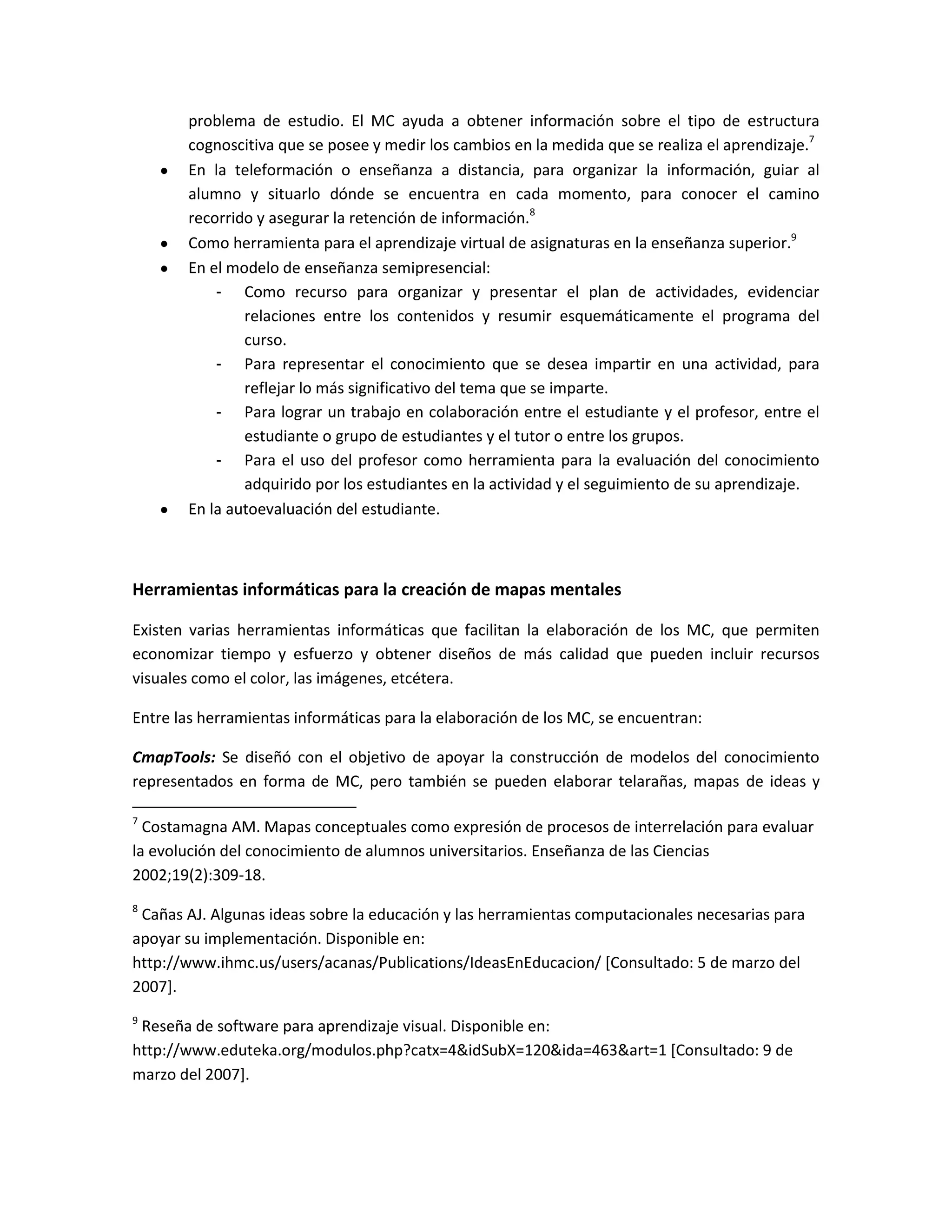 problema de estudio. El MC ayuda a obtener información sobre el tipo de estructura
       cognoscitiva que se posee y medir los cambios en la medida que se realiza el aprendizaje.7
       En la teleformación o enseñanza a distancia, para organizar la información, guiar al
       alumno y situarlo dónde se encuentra en cada momento, para conocer el camino
       recorrido y asegurar la retención de información.8
       Como herramienta para el aprendizaje virtual de asignaturas en la enseñanza superior.9
       En el modelo de enseñanza semipresencial:
           - Como recurso para organizar y presentar el plan de actividades, evidenciar
               relaciones entre los contenidos y resumir esquemáticamente el programa del
               curso.
           - Para representar el conocimiento que se desea impartir en una actividad, para
               reflejar lo más significativo del tema que se imparte.
           - Para lograr un trabajo en colaboración entre el estudiante y el profesor, entre el
               estudiante o grupo de estudiantes y el tutor o entre los grupos.
           - Para el uso del profesor como herramienta para la evaluación del conocimiento
               adquirido por los estudiantes en la actividad y el seguimiento de su aprendizaje.
       En la autoevaluación del estudiante.



Herramientas informáticas para la creación de mapas mentales

Existen varias herramientas informáticas que facilitan la elaboración de los MC, que permiten
economizar tiempo y esfuerzo y obtener diseños de más calidad que pueden incluir recursos
visuales como el color, las imágenes, etcétera.

Entre las herramientas informáticas para la elaboración de los MC, se encuentran:

CmapTools: Se diseñó con el objetivo de apoyar la construcción de modelos del conocimiento
representados en forma de MC, pero también se pueden elaborar telarañas, mapas de ideas y

7
  Costamagna AM. Mapas conceptuales como expresión de procesos de interrelación para evaluar
la evolución del conocimiento de alumnos universitarios. Enseñanza de las Ciencias
2002;19(2):309-18.
8
 Cañas AJ. Algunas ideas sobre la educación y las herramientas computacionales necesarias para
apoyar su implementación. Disponible en:
http://www.ihmc.us/users/acanas/Publications/IdeasEnEducacion/ [Consultado: 5 de marzo del
2007].
9
 Reseña de software para aprendizaje visual. Disponible en:
http://www.eduteka.org/modulos.php?catx=4&idSubX=120&ida=463&art=1 [Consultado: 9 de
marzo del 2007].
 