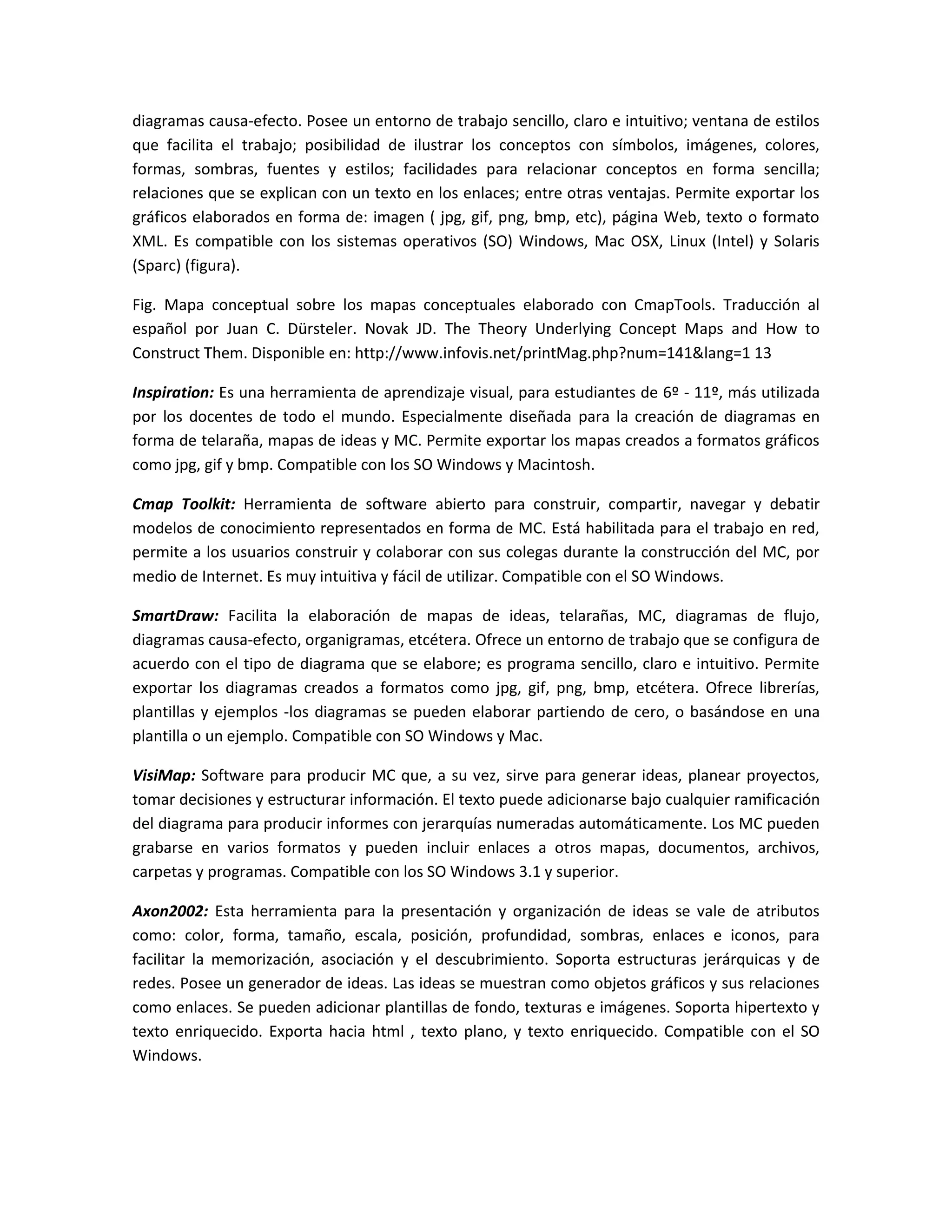 diagramas causa-efecto. Posee un entorno de trabajo sencillo, claro e intuitivo; ventana de estilos
que facilita el trabajo; posibilidad de ilustrar los conceptos con símbolos, imágenes, colores,
formas, sombras, fuentes y estilos; facilidades para relacionar conceptos en forma sencilla;
relaciones que se explican con un texto en los enlaces; entre otras ventajas. Permite exportar los
gráficos elaborados en forma de: imagen ( jpg, gif, png, bmp, etc), página Web, texto o formato
XML. Es compatible con los sistemas operativos (SO) Windows, Mac OSX, Linux (Intel) y Solaris
(Sparc) (figura).

Fig. Mapa conceptual sobre los mapas conceptuales elaborado con CmapTools. Traducción al
español por Juan C. Dürsteler. Novak JD. The Theory Underlying Concept Maps and How to
Construct Them. Disponible en: http://www.infovis.net/printMag.php?num=141&lang=1 13

Inspiration: Es una herramienta de aprendizaje visual, para estudiantes de 6º - 11º, más utilizada
por los docentes de todo el mundo. Especialmente diseñada para la creación de diagramas en
forma de telaraña, mapas de ideas y MC. Permite exportar los mapas creados a formatos gráficos
como jpg, gif y bmp. Compatible con los SO Windows y Macintosh.

Cmap Toolkit: Herramienta de software abierto para construir, compartir, navegar y debatir
modelos de conocimiento representados en forma de MC. Está habilitada para el trabajo en red,
permite a los usuarios construir y colaborar con sus colegas durante la construcción del MC, por
medio de Internet. Es muy intuitiva y fácil de utilizar. Compatible con el SO Windows.

SmartDraw: Facilita la elaboración de mapas de ideas, telarañas, MC, diagramas de flujo,
diagramas causa-efecto, organigramas, etcétera. Ofrece un entorno de trabajo que se configura de
acuerdo con el tipo de diagrama que se elabore; es programa sencillo, claro e intuitivo. Permite
exportar los diagramas creados a formatos como jpg, gif, png, bmp, etcétera. Ofrece librerías,
plantillas y ejemplos -los diagramas se pueden elaborar partiendo de cero, o basándose en una
plantilla o un ejemplo. Compatible con SO Windows y Mac.

VisiMap: Software para producir MC que, a su vez, sirve para generar ideas, planear proyectos,
tomar decisiones y estructurar información. El texto puede adicionarse bajo cualquier ramificación
del diagrama para producir informes con jerarquías numeradas automáticamente. Los MC pueden
grabarse en varios formatos y pueden incluir enlaces a otros mapas, documentos, archivos,
carpetas y programas. Compatible con los SO Windows 3.1 y superior.

Axon2002: Esta herramienta para la presentación y organización de ideas se vale de atributos
como: color, forma, tamaño, escala, posición, profundidad, sombras, enlaces e iconos, para
facilitar la memorización, asociación y el descubrimiento. Soporta estructuras jerárquicas y de
redes. Posee un generador de ideas. Las ideas se muestran como objetos gráficos y sus relaciones
como enlaces. Se pueden adicionar plantillas de fondo, texturas e imágenes. Soporta hipertexto y
texto enriquecido. Exporta hacia html , texto plano, y texto enriquecido. Compatible con el SO
Windows.
 