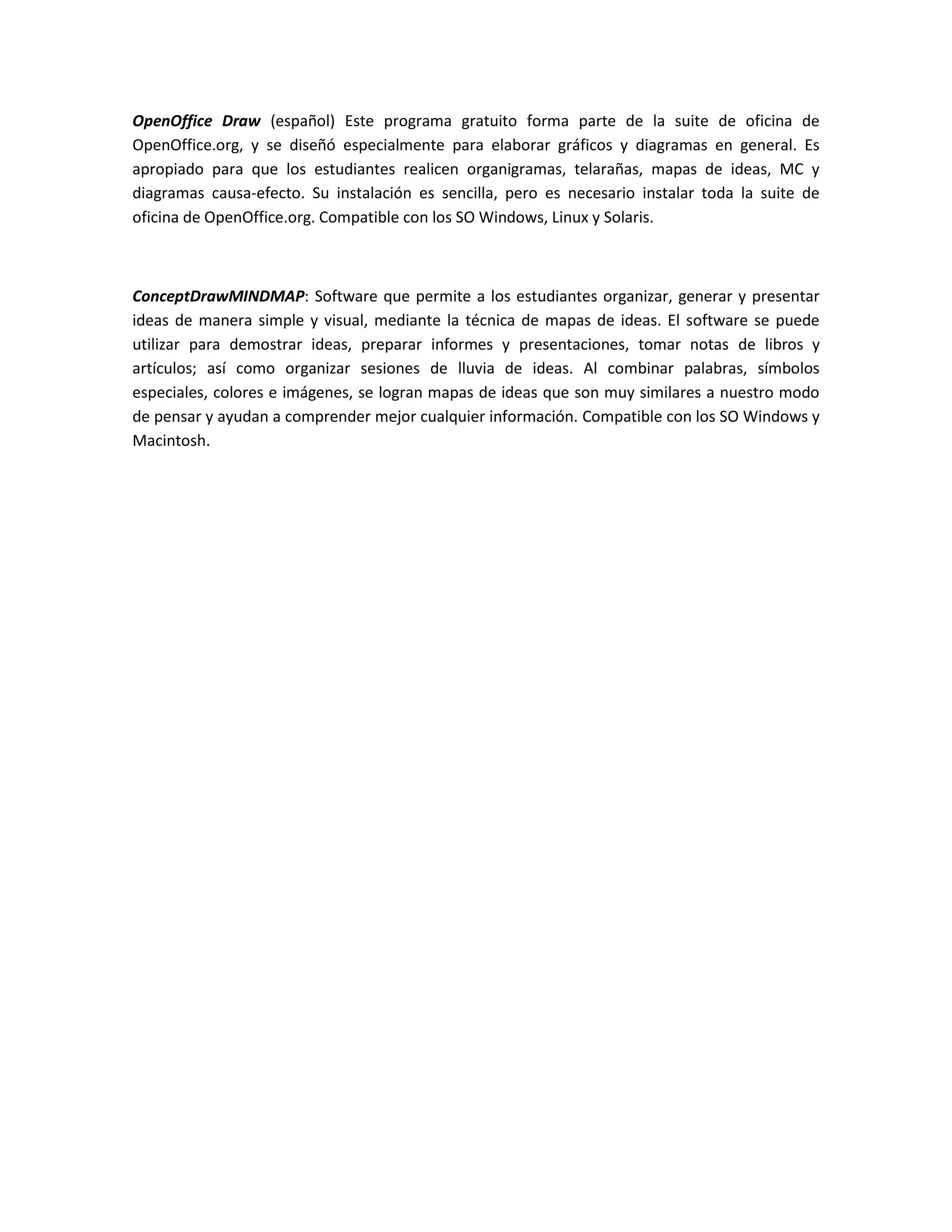 OpenOffice Draw (español) Este programa gratuito forma parte de la suite de oficina de
OpenOffice.org, y se diseñó especialmente para elaborar gráficos y diagramas en general. Es
apropiado para que los estudiantes realicen organigramas, telarañas, mapas de ideas, MC y
diagramas causa-efecto. Su instalación es sencilla, pero es necesario instalar toda la suite de
oficina de OpenOffice.org. Compatible con los SO Windows, Linux y Solaris.



ConceptDrawMINDMAP: Software que permite a los estudiantes organizar, generar y presentar
ideas de manera simple y visual, mediante la técnica de mapas de ideas. El software se puede
utilizar para demostrar ideas, preparar informes y presentaciones, tomar notas de libros y
artículos; así como organizar sesiones de lluvia de ideas. Al combinar palabras, símbolos
especiales, colores e imágenes, se logran mapas de ideas que son muy similares a nuestro modo
de pensar y ayudan a comprender mejor cualquier información. Compatible con los SO Windows y
Macintosh.
 