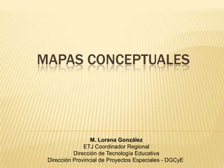 MAPAS CONCEPTUALES




                  M. Lorena González
               ETJ Coordinador Regional
           Dirección de Tecnología Educativa
 Dirección Provincial de Proyectos Especiales - DGCyE
 