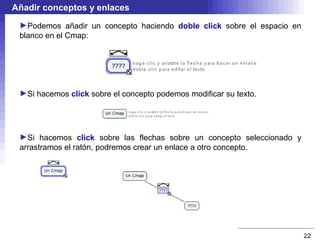 Añadir conceptos y enlaces
 ►Podemos añadir un concepto haciendo doble click sobre el espacio en
 blanco en el Cmap:




 ►Si hacemos click sobre el concepto podemos modificar su texto.




 ►Si hacemos click sobre las flechas sobre un concepto seleccionado y
 arrastramos el ratón, podremos crear un enlace a otro concepto.




                                                                        22
 