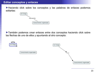 Editar conceptos y enlaces
 ►Haciendo click sobre los conceptos y las palabras de enlaces podemos
 editarlas:




 ►También podemos crear enlaces entre dos conceptos haciendo click sobre
 las flechas de uno de ellos y apuntando al otro concepto:




                                                                           23
 