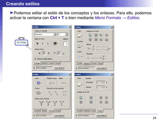 Creando estilos
 ►Podemos editar el estilo de los conceptos y los enlaces. Para ello, podemos
 activar la ventana con Ctrl + T o bien mediante Menú Formato → Estilos.




                                                                                24
 