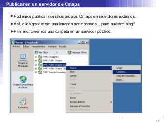 Publicar en un servidor de Cmaps

 ►Podemos publicar nuestros propios Cmaps en servidores externos.
 ►Así, ellos generarán una imagen por nosotros... para nuestro blog!!
 ►Primero, creemos una carpeta en un servidor público.




                                                                        41
 