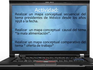Realizar un mapa conceptual secuencial del
tema presidentes de México desde los años
1958 a la fecha.
Realizar un mapa conceptual causal del tema
“la mala alimentación”.
Realizar un mapa conceptual comparativo del
tema “ oferta de trabajo“
Actividad:
 
