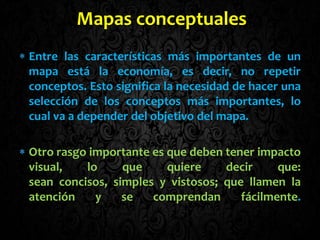 Entre las características más importantes de un
mapa está la economía, es decir, no repetir
conceptos. Esto significa la necesidad de hacer una
selección de los conceptos más importantes, lo
cual va a depender del objetivo del mapa.
Otro rasgo importante es que deben tener impacto
visual, lo que quiere decir que:
sean concisos, simples y vistosos; que llamen la
atención y se comprendan fácilmente.
Mapas conceptuales
 