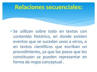 Se utilizan sobre todo en textos con
contenido histórico, en donde existen
eventos que se suceden unos a otros, o
en textos científicos que escriban un
procedimiento, ya que los pasos que los
constituyen se pueden representar en
forma de mapa conceptual .
Relaciones secuenciales:
 