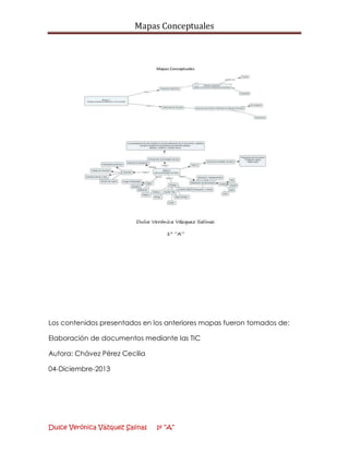 Mapas Conceptuales

Los contenidos presentados en los anteriores mapas fueron tomados de:
Elaboración de documentos mediante las TIC
Autora: Chávez Pérez Cecilia
04-Diciembre-2013

Dulce Verónica Vázquez Salinas

1º “A”

 