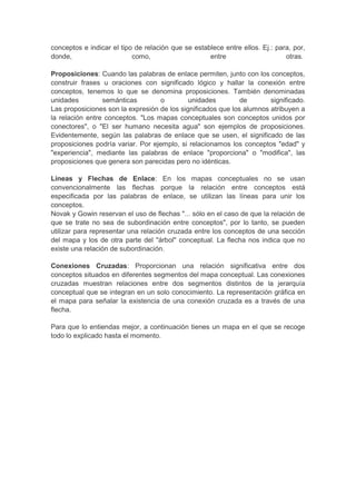 conceptos e indicar el tipo de relación que se establece entre ellos. Ej.: para, por,
donde, como, entre otras.
Proposiciones: Cuando las palabras de enlace permiten, junto con los conceptos,
construir frases u oraciones con significado lógico y hallar la conexión entre
conceptos, tenemos lo que se denomina proposiciones. También denominadas
unidades semánticas o unidades de significado.
Las proposiciones son la expresión de los significados que los alumnos atribuyen a
la relación entre conceptos. "Los mapas conceptuales son conceptos unidos por
conectores", o "El ser humano necesita agua" son ejemplos de proposiciones.
Evidentemente, según las palabras de enlace que se usen, el significado de las
proposiciones podría variar. Por ejemplo, si relacionamos los conceptos "edad" y
"experiencia", mediante las palabras de enlace "proporciona" o "modifica", las
proposiciones que genera son parecidas pero no idénticas.
Líneas y Flechas de Enlace: En los mapas conceptuales no se usan
convencionalmente las flechas porque la relación entre conceptos está
especificada por las palabras de enlace, se utilizan las líneas para unir los
conceptos.
Novak y Gowin reservan el uso de flechas "... sólo en el caso de que la relación de
que se trate no sea de subordinación entre conceptos", por lo tanto, se pueden
utilizar para representar una relación cruzada entre los conceptos de una sección
del mapa y los de otra parte del "árbol" conceptual. La flecha nos indica que no
existe una relación de subordinación.
Conexiones Cruzadas: Proporcionan una relación significativa entre dos
conceptos situados en diferentes segmentos del mapa conceptual. Las conexiones
cruzadas muestran relaciones entre dos segmentos distintos de la jerarquía
conceptual que se integran en un solo conocimiento. La representación gráfica en
el mapa para señalar la existencia de una conexión cruzada es a través de una
flecha.
Para que lo entiendas mejor, a continuación tienes un mapa en el que se recoge
todo lo explicado hasta el momento.
 