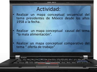 Actividad:
• Realizar un mapa conceptual secuencial del
tema presidentes de México desde los años
1958 a la fecha.
• Realizar un mapa conceptual causal del tema
“la mala alimentación”.
• Realizar un mapa conceptual comparativo del
tema “ oferta de trabajo“
 