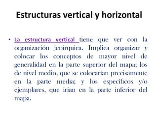 Estructuras vertical y horizontal
• La estructura vertical tiene que ver con la
organización jerárquica. Implica organizar y
colocar los conceptos de mayor nivel de
generalidad en la parte superior del mapa; los
de nivel medio, que se colocarían precisamente
en la parte media; y los específicos y/o
ejemplares, que irían en la parte inferior del
mapa.
 