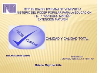 REPUBLICA BOLIVARIANA DE VENEZUELA
MINISTERIO DEL PODER POPULAR PARA LA EDUCACION
I. U. P. “SANTIAGO MARIÑO”
EXTENCION MATURIN
CALIDAD Y CALIDAD TOTAL
Realizado por:
.- GRANADO JESSICA., C.I. 18.581.434
Lcda. MSc. Xiomara Gutierrez
Maturín, Mayo del 2014.
 