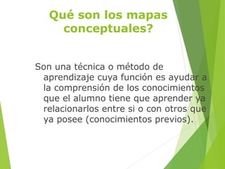 Qué son los mapas
conceptuales?
Son una técnica o método de
aprendizaje cuya función es ayudar a
la comprensión de los conocimientos
que el alumno tiene que aprender ya
relacionarlos entre si o con otros que
ya posee (conocimientos previos).
 
