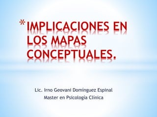 *IMPLICACIONES EN 
LOS MAPAS 
CONCEPTUALES. 
Lic. Irno Geovani Domínguez Espinal 
Master en Psicología Clínica 
 