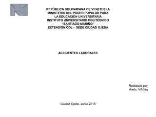 REPÚBLICA BOLIVARIANA DE VENEZUELA
MINISTERIO DEL PODER POPULAR PARA
LA EDUCACIÓN UNIVERSITARIA
INSTITUTO UNIVERSITARIO POLITÉCNICO
“SANTIAGO MARIÑO”
EXTENSIÓN COL - SEDE CIUDAD OJEDA
ACCIDENTES LABORALES
Realizado por:
Arelis, Vílchez
Ciudad Ojeda, Junio 2015
 