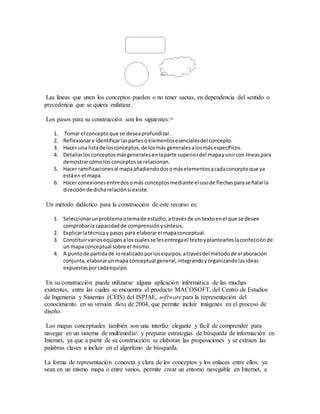 Las líneas que unen los conceptos pueden o no tener saetas, en dependencia del sentido o
precedencia que se quiera enfatizar.
Los pasos para su construcción son los siguientes:10
1. Tomar el conceptoque se deseaprofundizar.
2. Reflexionare identificarlaspartesoelementosesencialesdel concepto.
3. Hacer una listade losconceptos,de losmás generalesalosmásespecíficos.
4. Detallarlosconceptosmásgeneralesenlaparte superiordel mapayunircon líneaspara
demostrarcómolos conceptosse relacionan.
5. Hacer ramificacionesal mapaañadiendodosomáselementosacadaconceptoque ya
estáen el mapa.
6. Hacer conexionesentredosomás conceptosmediante el usode flechasparaseñalarla
direcciónde dicharelaciónsi existe.
Un método didáctico para la construcción de este recurso es:
1. Seleccionarunproblemaotemade estudio,atravésde un textoenel que se desee
comprobarla capacidadde comprensiónysíntesis.
2. Explicarlatécnicay pasos para elaborarel mapaconceptual.
3. Constituirvariosequiposaloscualesse lesentregael textoyplantearleslaconfecciónde
un mapa conceptual sobre el mismo.
4. A puntode partidade lorealizadoporlosequipos,atravésdel métodode elaboración
conjunta,elaborarunmapa conceptual general,integrandoyorganizandolasideas
expuestasporcadaequipo.
En su construcción puede utilizarse alguna aplicación informática de las muchas
existentes, entre las cuales se encuentra el producto MACOSOFT, del Centro de Estudios
de Ingeniería y Sistemas (CEIS) del ISPJAE, software para la representación del
conocimiento en su versión Beta de 2004, que permite incluir imágenes en el proceso de
diseño.
Los mapas conceptuales también son una interfaz elegante y fácil de comprender para
navegar en un sistema de multimedia5
y preparar estrategias de búsqueda de información en
Internet, ya que a partir de su construcción se elaboran las proposiciones y se extraen las
palabras claves a incluir en el algoritmo de búsqueda.
La forma de representación concreta y clara de los conceptos y los enlaces entre ellos, ya
sean en un mismo mapa o entre varios, permite crear un entorno navegable en Internet, a
 