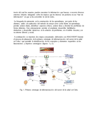 través del cual los usuarios pueden encontrar la información que buscan, o recorrer diversos
entornos virtuales indagando sobre los tópicos que les interesa sin perderse en ese “mar de
información” en que se ha convertido la red de redes.
La búsqueda de autonomía en la construcción de los aprendizajes, por parte de los
alumnos, unido a la aplicación del método de ensayo-error como fuente de aprendizaje,
permite aclarar dudas, identificar aspectos críticos, aclarar ideas y abordar los problemas de
forma didáctica. Este entrenamiento permite al estudiante desarrollar habilidades
deductivas y desarrollar iniciativas en la solución de problemas, en el ámbito docente y en
su entorno laboral y social.
A continuación se muestran dos mapas conceptuales elaborados con MACOSOFT durante
el proceso de planeación de la primera estrategia de informatización del sector de la salud
en Cuba,11
que permitió la identificación de los conceptos y elementos requeridos en los
lineamientos y objetivos estratégicos (figuras 1 y 2).
Fig. 1. Primera estrategia de informatización del sector de la salud en Cuba.
 