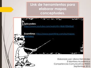 Link de herramientas para
elaborar mapas
conceptuales.
Spicyodes:
https://www.youtube.com/watch?v=BdbYZEkKBa0
Examtime: https://www.examtime.com/es/mapas-
mentales/
Elaborado por: Liliana Hernández
E-Monitora Académica
Competencias Comunicativas 90003
Septiembre 2015
 