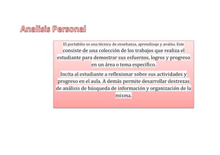El portafolio es una técnica de enseñanza, aprendizaje y avalúo. Este
consiste de una colección de los trabajos que realiza el
estudiante para demostrar sus esfuerzos, logros y progreso
en un área o tema específico.
Incita al estudiante a reflexionar sobre sus actividades y
progreso en el aula. A demás permite desarrollar destrezas
de análisis de búsqueda de información y organización de la
misma.
 