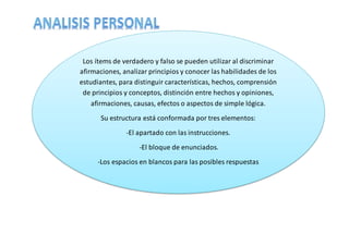 Los ítems de verdadero y falso se pueden utilizar al discriminar
afirmaciones, analizar principios y conocer las habilidades de los
estudiantes, para distinguir características, hechos, comprensión
de principios y conceptos, distinción entre hechos y opiniones,
afirmaciones, causas, efectos o aspectos de simple lógica.
Su estructura está conformada por tres elementos:
-El apartado con las instrucciones.
-El bloque de enunciados.
-Los espacios en blancos para las posibles respuestas
 
