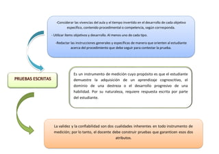 PRUEBAS ESCRITAS
Es un instrumento de medición cuyo propósito es que el estudiante
demuestre la adquisición de un aprendizaje cognoscitivo, el
dominio de una destreza o el desarrollo progresivo de una
habilidad. Por su naturaleza, requiere respuesta escrita por parte
del estudiante.
-Considerar las vivencias del aula y el tiempo invertido en el desarrollo de cada objetivo
específico, contenido procedimental o competencia, según corresponda.
- Utilizar ítems objetivos y desarrollo. Al menos uno de cada tipo.
-Redactar las instrucciones generales y específicas de manera que orienten al estudiante
acerca del procedimiento que debe seguir para contestar la prueba.
La validez y la confiabilidad son dos cualidades inherentes en todo instrumento de
medición; por lo tanto, el docente debe construir pruebas que garanticen esos dos
atributos.
 