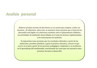 Elaborar pruebas escritas de alta técnica es un asunto que compete a todos los
docentes , Al reflexionar sobre esto, es necesario tener presente que el éxito de los
educandos está ligado a la coherencia existente entre el planeamiento didáctico,
las actividades de mediación desarrolladas en el aula, las técnicas implementadas
y los instrumentos de medición.
Es importante tener presente que los resultados obtenidos a partir de las
mediciones, permiten planificar y guiar la práctica educativa, conocer lo que
ocurre en el aula a partir de los procesos pedagógicos empleados y su incidencia
en el aprendizaje del estudiantado, reorientando las veces que sea necesario estos
procesos durante su desarrollo.
 