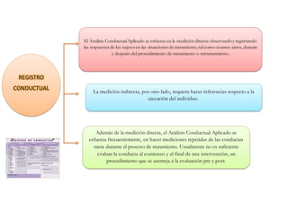 El Análisis ConductualAplicado se esfuerza en la medición directa:observandoy registrando
las respuestas de los sujetos en las situaciones de tratamiento,talcomo ocurren antes, durante
y después del procedimiento de tratamiento o entrenamiento.
La medición indirecta, por otro lado, requiere hacer inferencias respecto a la
ejecución del individuo.
Además de la medición directa, el Análisis Conductual Aplicado se
esfuerza frecuentemente, en hacer mediciones repetidas de las conductas
meta durante el proceso de tratamiento. Usualmente no es suficiente
evaluar la conducta al comienzo y al final de una intervención, un
procedimiento que se asemeja a la evaluación pre y post.
REGISTRO
CONDUCTUAL
 