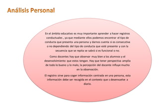 En el ámbito educativo es muy importante aprender a hacer registros
conductuales , ya que mediante ellos podemos encontrar el tipo de
conducta que presenta una persona y darnos cuenta si es consecutiva
o no dependiendo del tipo de conducta que esté presente y con la
secuencia que se repita se sabrá si es funcional o no.
Como docentes hay que observar muy bien a los alumnos y el
desenvolvimiento que estos tengan. Hay que tener perspectiva amplia
de todo lo bueno y lo malo, la percepción del docente influye mucho
en la observación.
El registro sirve para coger información centrada en una persona, esta
información debe ser recogida en el contexto que s desenvuelve a
diario.
 