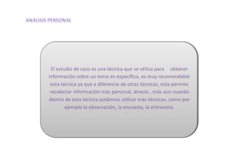 El estudio de caso es una técnica que se utiliza para obtener
información sobre un tema en específico, es muy recomendable
esta técnica ya que a diferencia de otras técnicas, esta permite
recolectar información más personal, directa , más aun cuando
dentro de esta técnica podemos utilizar más técnicas, como por
ejemplo la observación, la encuesta, la entrevista.
 