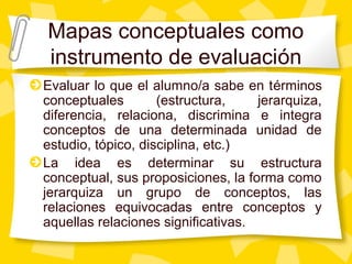Mapas conceptuales como
instrumento de evaluación
Evaluar lo que el alumno/a sabe en términos
conceptuales (estructura, jerarquiza,
diferencia, relaciona, discrimina e integra
conceptos de una determinada unidad de
estudio, tópico, disciplina, etc.)
La idea es determinar su estructura
conceptual, sus proposiciones, la forma como
jerarquiza un grupo de conceptos, las
relaciones equivocadas entre conceptos y
aquellas relaciones significativas.
 