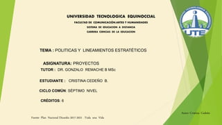 UNIVERSIDAD TECNOLOGICA EQUINOCCIAL
FACULTAD DE COMUNICACIÓN,ARTES Y HUMANIDADES
SISTEMA DE EDUCACION A DISTANCIA
CARRERA CIENCIAS DE LA EDUCACION
TEMA : POLITICAS Y LINEAMIENTOS ESTRATÉTICOS
Autor: Cristina Cedeño
TUTOR : DR. GONZALO REMACHE B MSc
CICLO COMÚN: SÉPTIMO NIVEL
CRÉDITOS: 6
ESTUDIANTE : CRISTINA CEDEÑO B.
ASIGNATURA: PROYECTOS
Fuente Plan Nacional Dicardio 2017-2021 -Toda una Vida
 