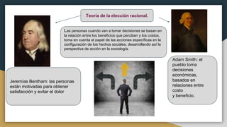 Teoría de la elección racional.
Las personas cuando van a tomar decisiones se basan en
la relación entre los beneficios que perciben y los costos,
toma en cuenta el papel de las acciones específicas en la
configuración de los hechos sociales, desarrollando así la
perspectiva de acción en la sociología.
Jeremías Bentham: las personas
están motivadas para obtener
satisfacción y evitar el dolor
Adam Smith: el
pueblo toma
decisiones
económicas,
basados en
relaciones entre
costo
y beneficio.
 