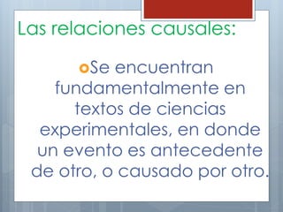 Las relaciones causales: 
Se encuentran 
fundamentalmente en 
textos de ciencias 
experimentales, en donde 
un evento es antecedente 
de otro, o causado por otro. 
 
