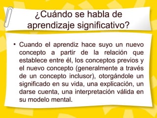 ¿Cuándo se habla de
    aprendizaje significativo?
• Cuando el aprendiz hace suyo un nuevo
 concepto a partir de la relación que
 establece entre él, los conceptos previos y
 el nuevo concepto (generalmente a través
 de un concepto inclusor), otorgándole un
 significado en su vida, una explicación, un
 darse cuenta, una interpretación válida en
 su modelo mental.
 