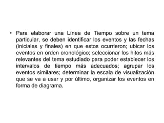 Para elaborar una Línea de Tiempo sobre un tema particular, se deben identificar los eventos y las fechas (iniciales y finales) en que estos ocurrieron; ubicar los eventos en orden cronológico; seleccionar los hitos más relevantes del tema estudiado para poder establecer los intervalos de tiempo más adecuados; agrupar los eventos similares; determinar la escala de visualización que se va a usar y por último, organizar los eventos en forma de diagrama.