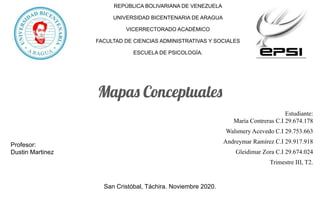 REPÚBLICA BOLIVARIANA DE VENEZUELA
UNIVERSIDAD BICENTENARIA DE ARAGUA
VICERRECTORADO ACADÉMICO
FACULTAD DE CIENCIAS ADMINISTRATIVAS Y SOCIALES
ESCUELA DE PSICOLOGÍA.
Mapas Conceptuales
Estudiante:
María Contreras C.I 29.674.178
Walsmery Acevedo C.I 29.753.663
Andreymar Ramírez C.I 29.917.918
Gleidimar Zora C.I 29.674.024
Trimestre III, T2.
San Cristóbal, Táchira. Noviembre 2020.
Profesor:
Dustin Martinez
 