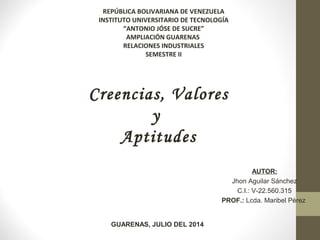 REPÚBLICA BOLIVARIANA DE VENEZUELA
INSTITUTO UNIVERSITARIO DE TECNOLOGÍA
“ANTONIO JÓSE DE SUCRE”
AMPLIACIÓN GUARENAS
RELACIONES INDUSTRIALES
SEMESTRE II
AUTOR:
Jhon Aguilar Sánchez
C.I.: V-22.560.315
PROF.: Lcda. Maribel Pérez
GUARENAS, JULIO DEL 2014
 Creencias, Valores
y
Aptitudes
 