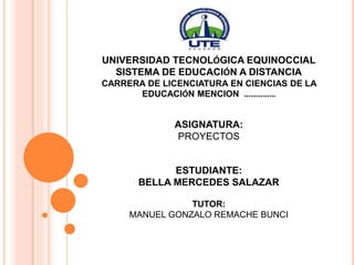 UNIVERSIDAD TECNOLÓGICA EQUINOCCIAL
SISTEMA DE EDUCACIÓN A DISTANCIA
CARRERA DE LICENCIATURA EN CIENCIAS DE LA
EDUCACIÓN MENCION ……………
ASIGNATURA:
PROYECTOS
ESTUDIANTE:
BELLA MERCEDES SALAZAR
TUTOR:
MANUEL GONZALO REMACHE BUNCI
 