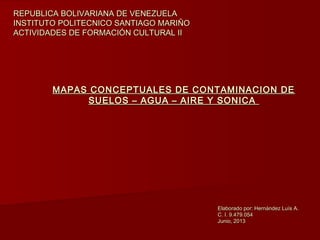 MAPAS CONCEPTUALES DE CONTAMINACION DEMAPAS CONCEPTUALES DE CONTAMINACION DE
SUELOS – AGUA – AIRE Y SONICASUELOS – AGUA – AIRE Y SONICA
REPUBLICA BOLIVARIANA DE VENEZUELAREPUBLICA BOLIVARIANA DE VENEZUELA
INSTITUTO POLITECNICO SANTIAGO MARIÑOINSTITUTO POLITECNICO SANTIAGO MARIÑO
ACTIVIDADES DE FORMACIÓN CULTURAL IIACTIVIDADES DE FORMACIÓN CULTURAL II
Elaborado por: Hernández Luís A.Elaborado por: Hernández Luís A.
C. I. 9.479.054C. I. 9.479.054
Junio, 2013Junio, 2013
 