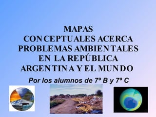 MAPAS CONCEPTUALES ACERCA PROBLEMAS AMBIENTALES EN LA REPÚBLICA ARGENTINA Y EL MUNDO   Por los alumnos de 7º B y 7º C 