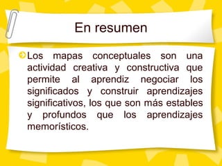 En resumen
Los mapas conceptuales son una
actividad creativa y constructiva que
permite al aprendiz negociar los
significados y construir aprendizajes
significativos, los que son más estables
y profundos que los aprendizajes
memorísticos.
 