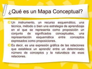 ¿Qué es un Mapa Conceptual?
Un instrumento, un recurso esquemático, una
técnica, método o bien una estrategia de aprendizaje
en el que se representa como proposición un
conjunto de significados conceptuales, una
representación esquemática entre conceptos
expresados como proposiciones.
Es decir, es una expresión gráfica de las relaciones
que establece un aprendiz entre un determinado
número de conceptos y la naturaleza de esas
relaciones.
 