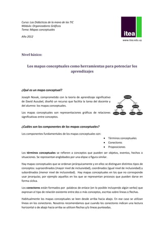 Curso: Las Didácticas de la mano de las TIC
Módulo: Organizadores Gráficos
Tema: Mapas conceptuales

Año 2012
                                                                                   www.itea.edu.uy




Nivel básico:


    Los mapas conceptuales como herramientas para potenciar los
                           aprendizajes



¿Qué es un mapa conceptual?

Joseph Novak, comprometido con la teoría de aprendizaje significativo
de David Ausubel, diseñó un recurso que facilita la tarea del docente y
del alumno: los mapas conceptuales.

Los mapas conceptuales son representaciones gráficas de relaciones
significativas entre conceptos.


¿Cuáles son los componentes de los mapas conceptuales?

Los componentes fundamentales de los mapas conceptuales son:
                                                                      Términos conceptuales
                                                                      Conectores
                                                                      Proposiciones
Los términos conceptuales se refieren a conceptos que pueden ser objetos, eventos, hechos o
situaciones. Se representan englobados por una elipse o figura similar.

Hay mapas conceptuales que se ordenan jerárquicamente y en ellos se distinguen distintos tipos de
conceptos: supraordinados (mayor nivel de inclusividad), coordinados (igual nivel de inclusividad) y
subordinados (menor nivel de inclusividad). Hay mapas conceptuales en los que no corresponde
usar jerarquías; por ejemplo aquellos en los que se representan procesos que pueden darse en
forma cíclica.

Los conectores están formados por palabras de enlace (en lo posible incluyendo algún verbo) que
expresan el tipo de relación existente entre dos o más conceptos, escritas sobre líneas o flechas.

Habitualmente los mapas conceptuales se leen desde arriba hacia abajo. En ese caso se utilizan
líneas en los conectores. Nosotros recomendamos que cuando los conectores indican una lectura
horizontal o de abajo hacia arriba se utilicen flechas y/o líneas punteadas.
 