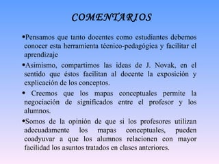 COMENTARIOS P ensamos que tanto docentes como estudiantes debemos conocer esta herramienta técnico-pedagógica y facilitar el aprendizaje  Asimismo, compartimos las ideas de J. Novak, en el sentido que éstos facilitan al docente la exposición y explicación de los conceptos. Creemos que los mapas conceptuales permite la negociación de significados entre el profesor y los alumnos.  Somos de la opinión de que si los profesores utilizan adecuadamente los mapas conceptuales, pueden coadyuvar a que los alumnos relacionen con mayor facilidad los asuntos tratados en clases anteriores. 