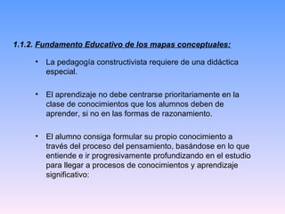 1.1.2.  Fundamento Educativo de los mapas conceptuales: La pedagogía constructivista requiere de una didáctica especial. El aprendizaje no debe centrarse prioritariamente en la clase de conocimientos que los alumnos deben de aprender, si no en las formas de razonamiento. El alumno consiga formular su propio conocimiento a través del proceso del pensamiento, basándose en lo que entiende e ir progresivamente profundizando en el estudio para llegar a procesos de conocimientos y aprendizaje significativo: 