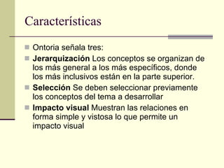 Características Ontoria señala tres: Jerarquización  Los conceptos se organizan de los más general a los más específicos, donde los más inclusivos están en la parte superior. Selección  Se deben seleccionar previamente los conceptos del tema a desarrollar Impacto visual  Muestran las relaciones en forma simple y vistosa lo que permite un impacto visual 