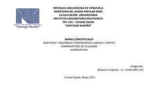 REPÚBLICA BOLIVARIANA DE VENEZUELA
MINISTERIO DEL PODER POPULAR PARA
LA EDUCACIÓN UNIVERSITARIA
INSTITUTO UNIVERSITARIO POLITECNICO
EXT. COL – CIUDAD OJEDA
“SANTIAGO MARIÑO”
MAPAS CONCEPTUALES
ADJETIVOS Y ADVERBIOS COMPARATIVOS LARGOS Y CORTOS
COMPARATIVOS DE IGUALDAD
SUPERLATIVOS
Integrante:
Aldazoro Anghely – CI: 23.862.805 [45]
Ciudad Ojeda, Mayo 2015
 